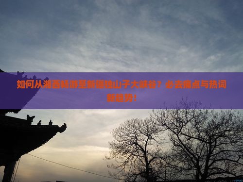 如何从湘西畅游至新疆独山子大峡谷？必去痛点与热词新趋势！