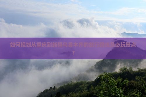 如何规划从重庆到新疆乌鲁木齐的旅行路线及必玩景点？