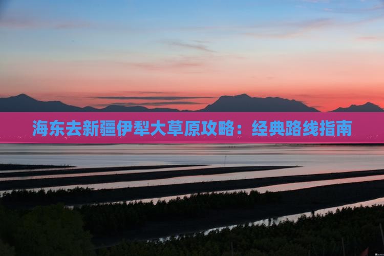 海东去新疆伊犁大草原攻略：经典路线指南