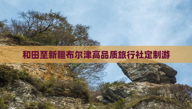 和田至新疆布尔津高品质旅行社定制游