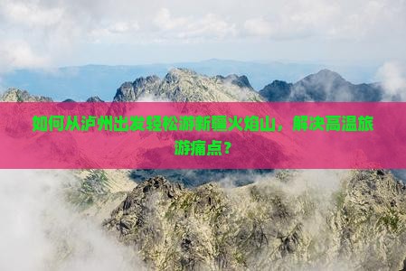 如何从泸州出发轻松游新疆火焰山，解决高温旅游痛点？