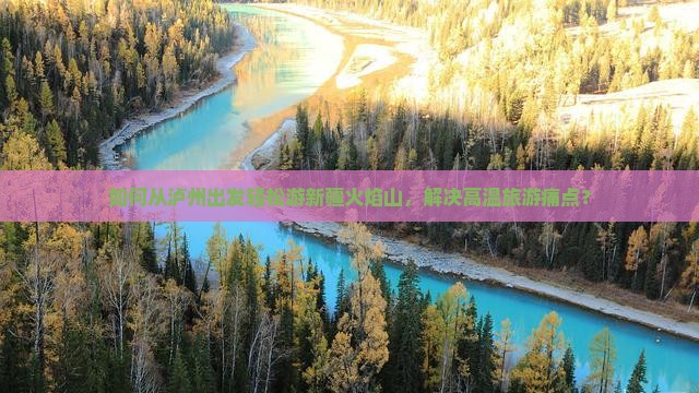 如何从泸州出发轻松游新疆火焰山，解决高温旅游痛点？