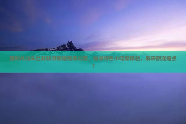 如何从汕头出发畅游新疆独库公路，探寻特色小吃新体验，解决旅途痛点？