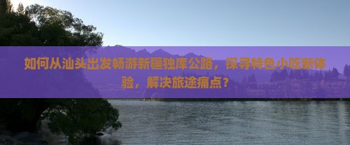 如何从汕头出发畅游新疆独库公路，探寻特色小吃新体验，解决旅途痛点？