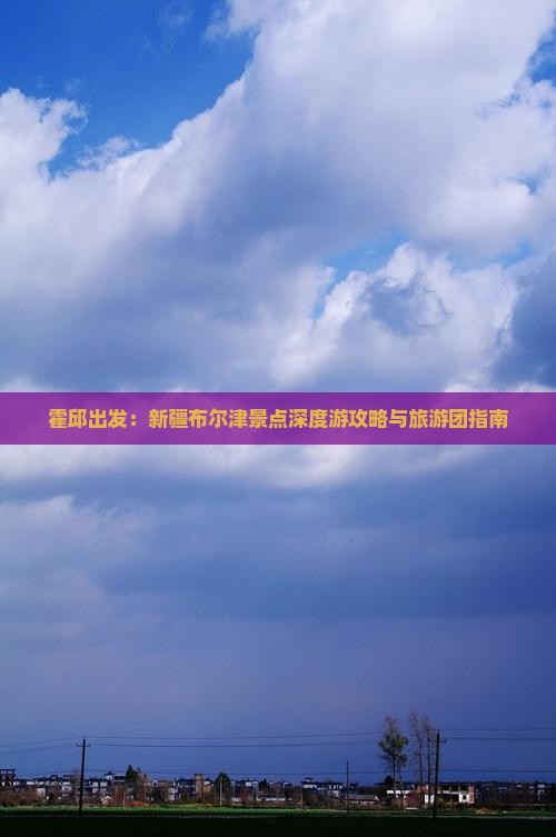 霍邱出发：新疆布尔津景点深度游攻略与旅游团指南