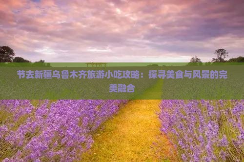 节去新疆乌鲁木齐旅游小吃攻略：探寻美食与风景的完美融合