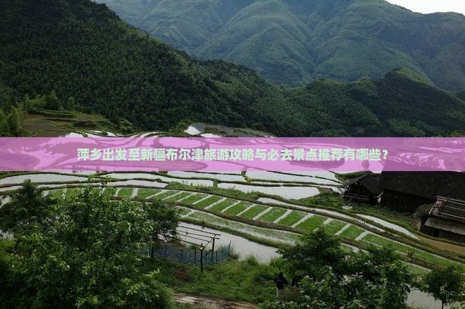 萍乡出发至新疆布尔津旅游攻略与必去景点推荐有哪些？
