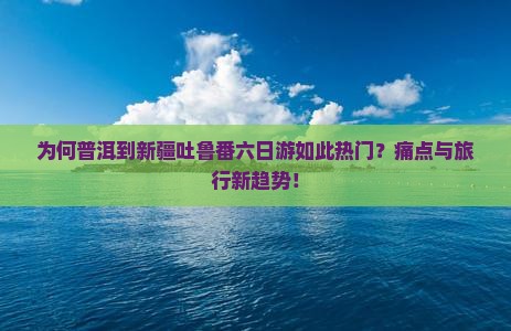 为何普洱到新疆吐鲁番六日游如此热门？痛点与旅行新趋势！
