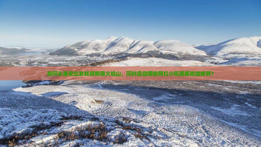 如何从淮安出发畅游新疆火焰山,同时品尝哪些网红小吃缓解旅途疲劳? 如何从淮安出发畅游新疆火焰山,同时品尝哪些网红小吃缓解旅途疲劳?