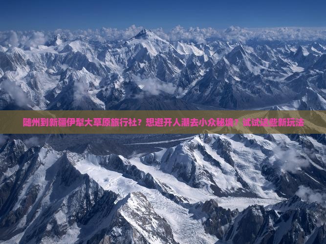 随州到新疆伊犁大草原旅行社？想避开人潮去小众秘境？试试这些新玩法