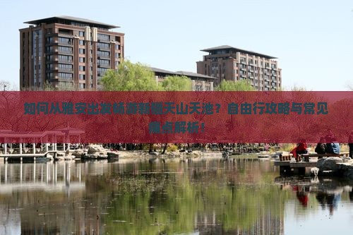 如何从雅安出发畅游新疆天山天池？自由行攻略与常见痛点解析！