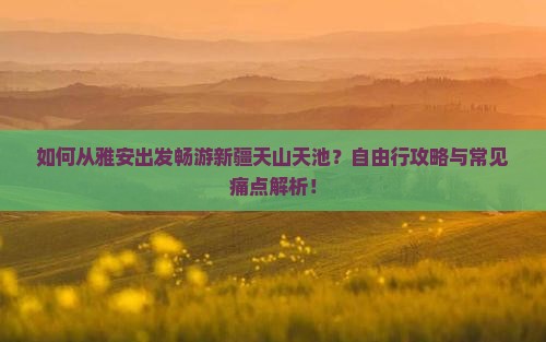 如何从雅安出发畅游新疆天山天池？自由行攻略与常见痛点解析！