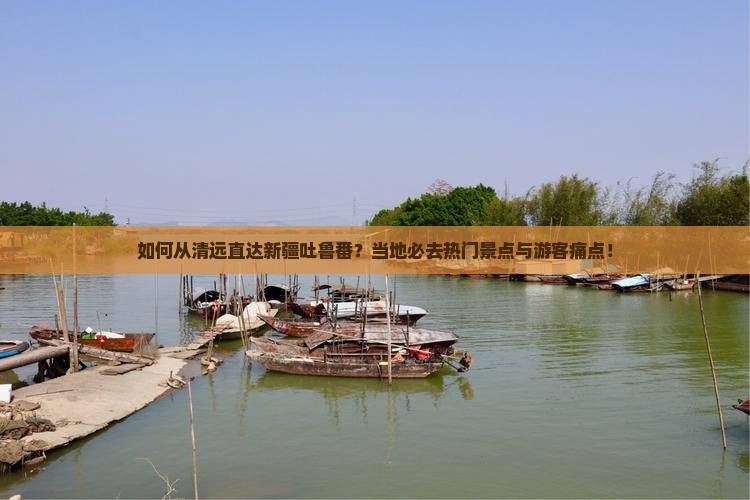 如何从清远直达新疆吐鲁番？当地必去热门景点与游客痛点！