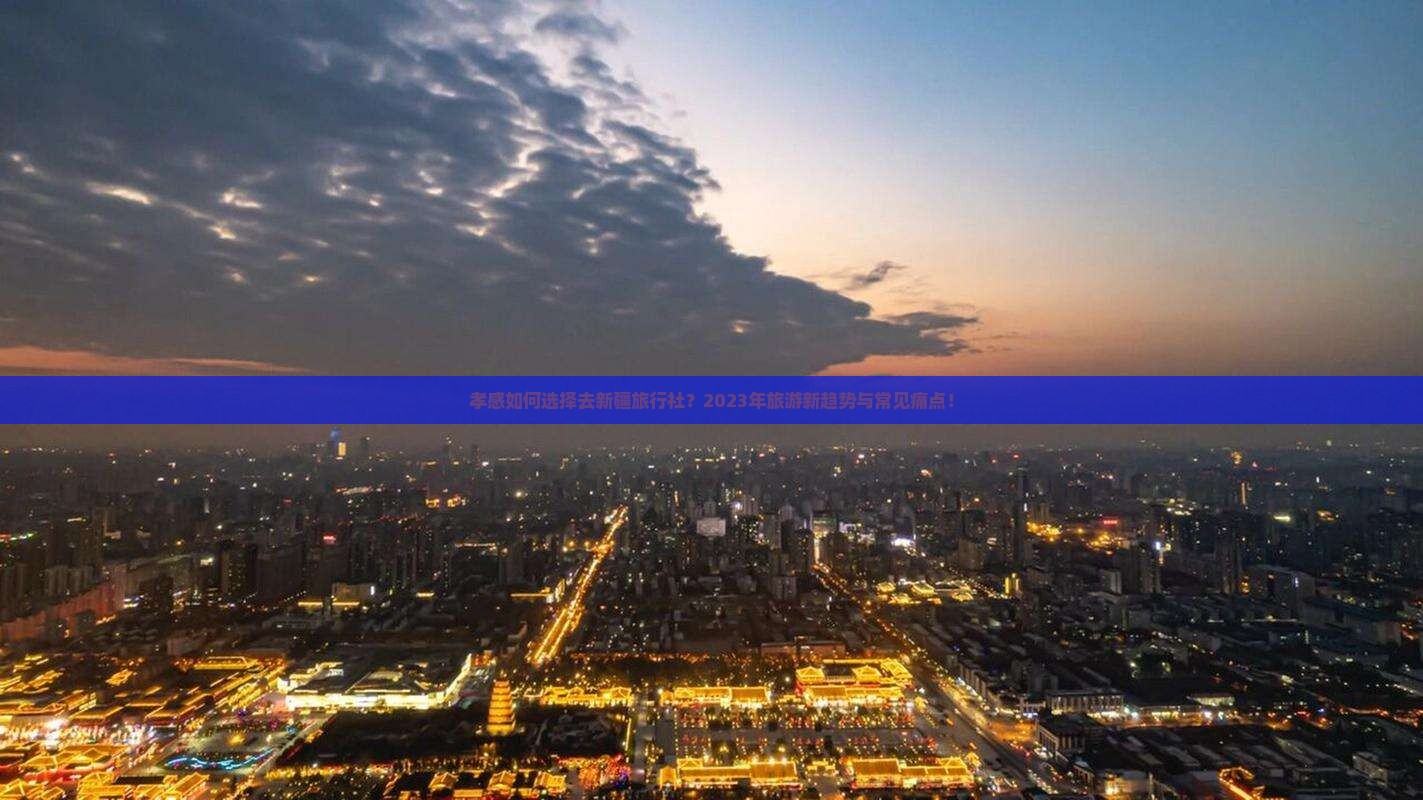 孝感如何选择去新疆旅行社？2023年旅游新趋势与常见痛点！