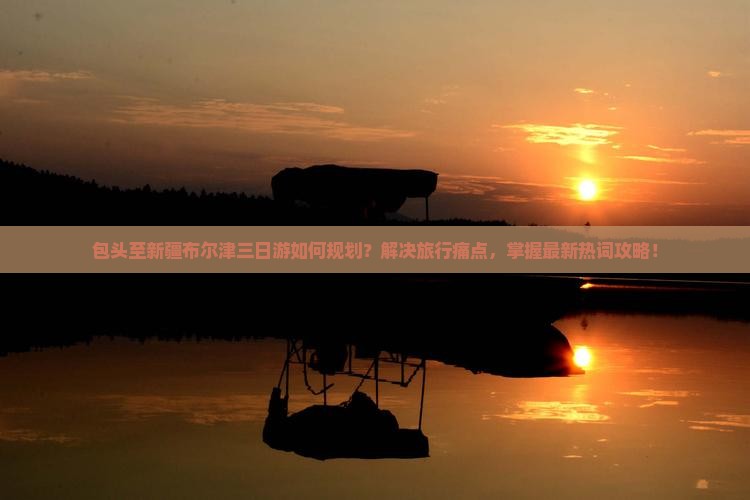 包头至新疆布尔津三日游如何规划？解决旅行痛点，掌握最新热词攻略！