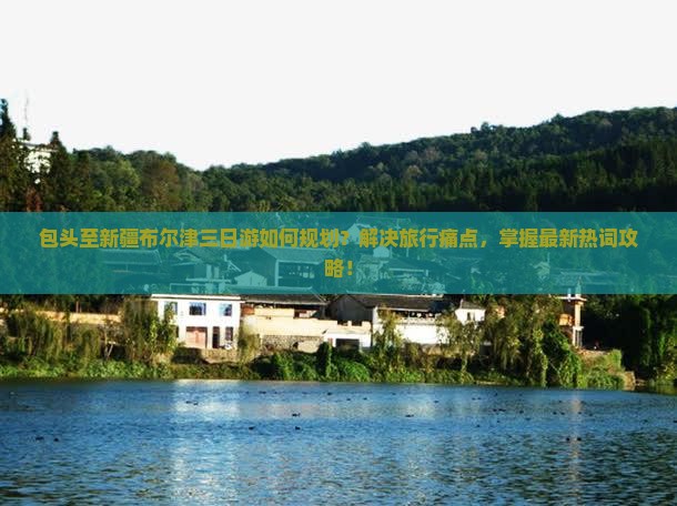 包头至新疆布尔津三日游如何规划？解决旅行痛点，掌握最新热词攻略！