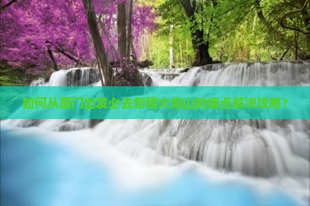 如何从厦门出发必去新疆火焰山的痛点解决攻略？