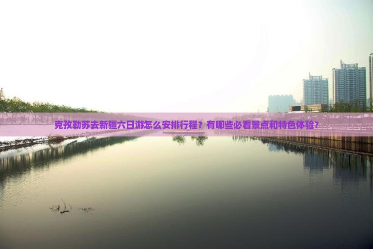 克孜勒苏去新疆六日游怎么安排行程？有哪些必看景点和特色体验？