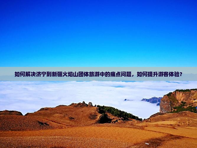 如何解决济宁到新疆火焰山团体旅游中的痛点问题，如何提升游客体验？