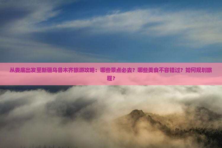 从娄底出发至新疆乌鲁木齐旅游攻略：哪些景点必去？哪些美食不容错过？如何规划旅程？