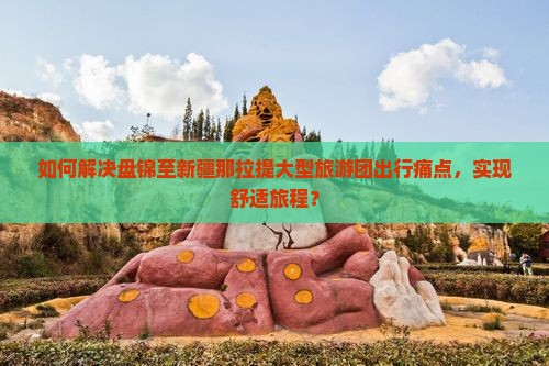 如何解决盘锦至新疆那拉提大型旅游团出行痛点，实现舒适旅程？