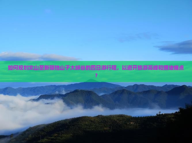 如何规划文山至新疆独山子大峡谷的四日游行程，以避开旅游高峰和拥堵痛点？