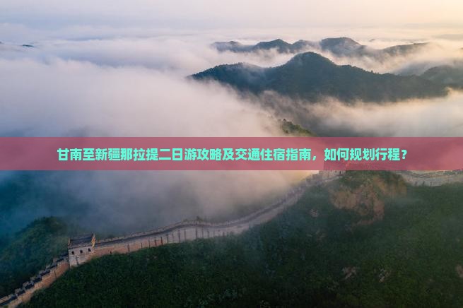 甘南至新疆那拉提二日游攻略及交通住宿指南，如何规划行程？
