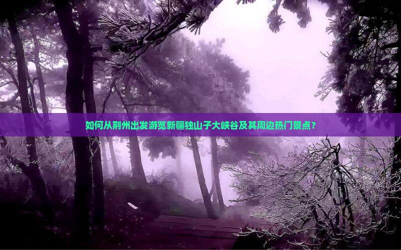 如何从荆州出发游览新疆独山子大峡谷及其周边热门景点？