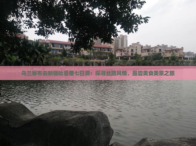 乌兰察布去新疆吐鲁番七日游:探寻丝路风情、品尝美食美景之旅 乌兰察布去新疆吐鲁番七日游:探寻丝路风情、品尝美食美景之旅