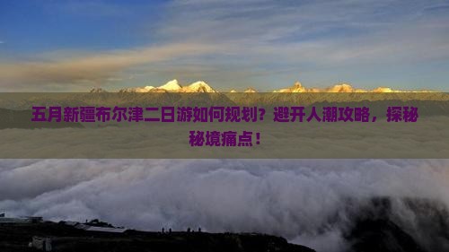 五月新疆布尔津二日游如何规划？避开人潮攻略，探秘秘境痛点！