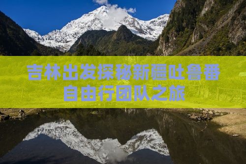吉林出发探秘新疆吐鲁番自由行团队之旅 吉林出发探秘新疆吐鲁番自由行团队之旅
