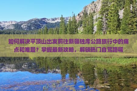 如何解决平顶山出发前往新疆独库公路旅行中的痛点和难题？掌握最新攻略，解锁热门自驾路稀