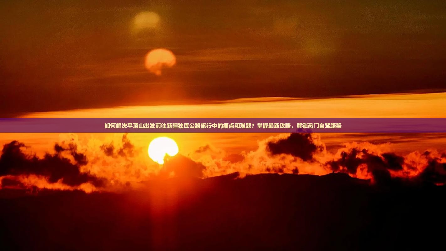 如何解决平顶山出发前往新疆独库公路旅行中的痛点和难题？掌握最新攻略，解锁热门自驾路稀