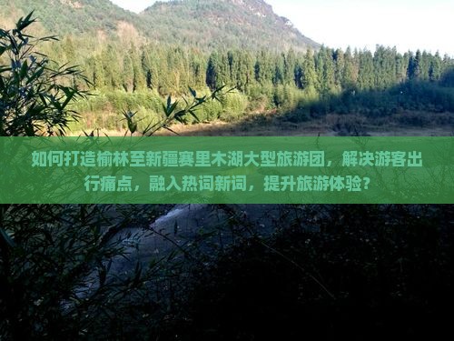 如何打造榆林至新疆赛里木湖大型旅游团，解决游客出行痛点，融入热词新词，提升旅游体验？