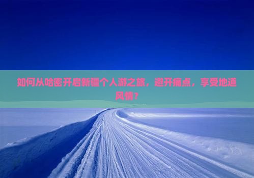如何从哈密开启新疆个人游之旅，避开痛点，享受地道风情？