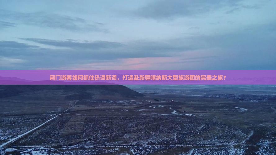 荆门游客如何抓住热词新词，打造赴新疆喀纳斯大型旅游团的完美之旅？