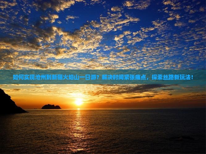 如何实现沧州到新疆火焰山一日游？解决时间紧张痛点，探索丝路新玩法！