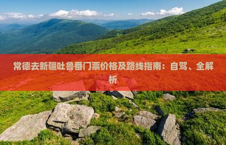 常德去新疆吐鲁番门票价格及路线指南：自驾、全解析