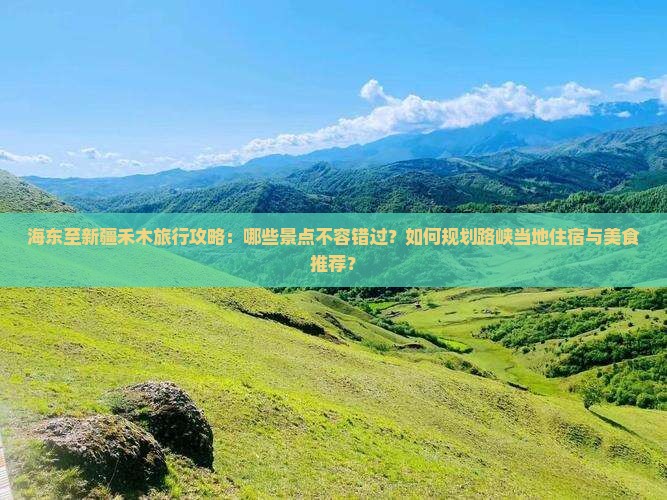 海东至新疆禾木旅行攻略：哪些景点不容错过？如何规划路峡当地住宿与美食推荐？