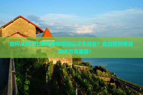 如何从周口出发畅游新疆独山子大峡谷？自由团新体验，解决抢票难题！