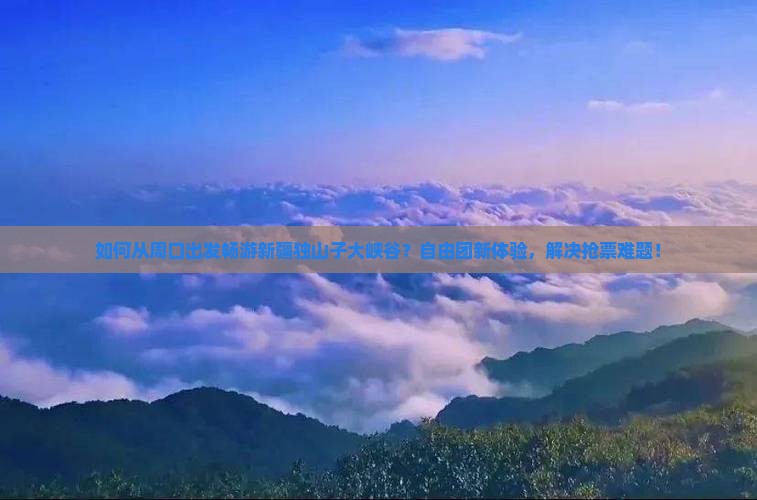 如何从周口出发畅游新疆独山子大峡谷？自由团新体验，解决抢票难题！