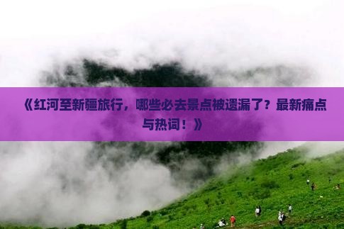《红河至新疆旅行，哪些必去景点被遗漏了？最新痛点与热词！》