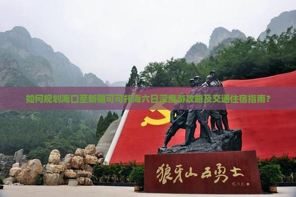 如何规划海口至新疆可可托海六日深度游攻略及交通住宿指南？