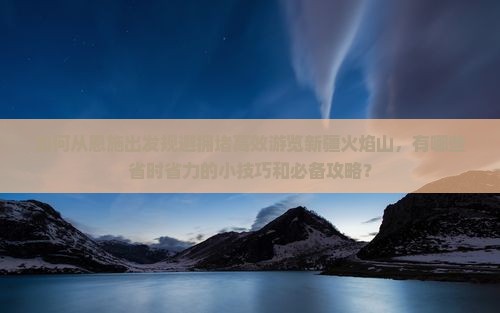 如何从恩施出发规避拥堵高效游览新疆火焰山，有哪些省时省力的小技巧和必备攻略？