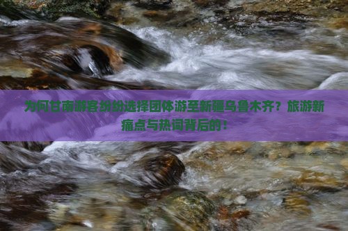 为何甘南游客纷纷选择团体游至新疆乌鲁木齐？旅游新痛点与热词背后的！