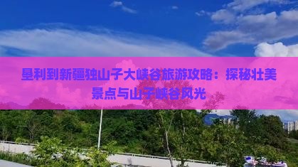 垦利到新疆独山子大峡谷旅游攻略：探秘壮美景点与山子峡谷风光