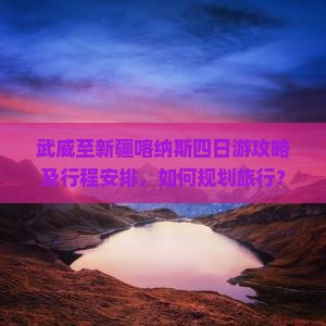 武威至新疆喀纳斯四日游攻略及行程安排，如何规划旅行？