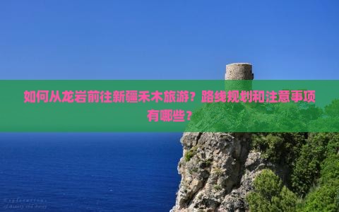 如何从龙岩前往新疆禾木旅游？路线规划和注意事项有哪些？