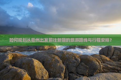 如何规划从衢州出发前往新疆的旅游路线与行程安排？