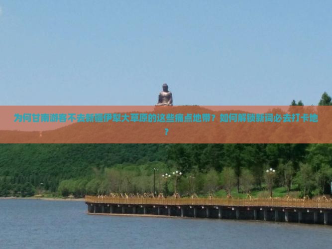为何甘南游客不去新疆伊犁大草原的这些痛点地带？如何解锁新词必去打卡地？